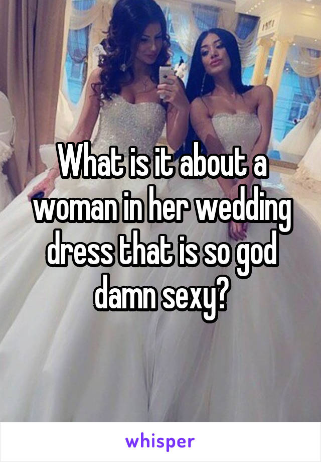What is it about a woman in her wedding dress that is so god damn sexy?