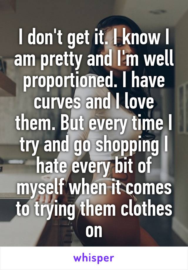 I don't get it. I know I am pretty and I'm well proportioned. I have curves and I love them. But every time I try and go shopping I hate every bit of myself when it comes to trying them clothes on