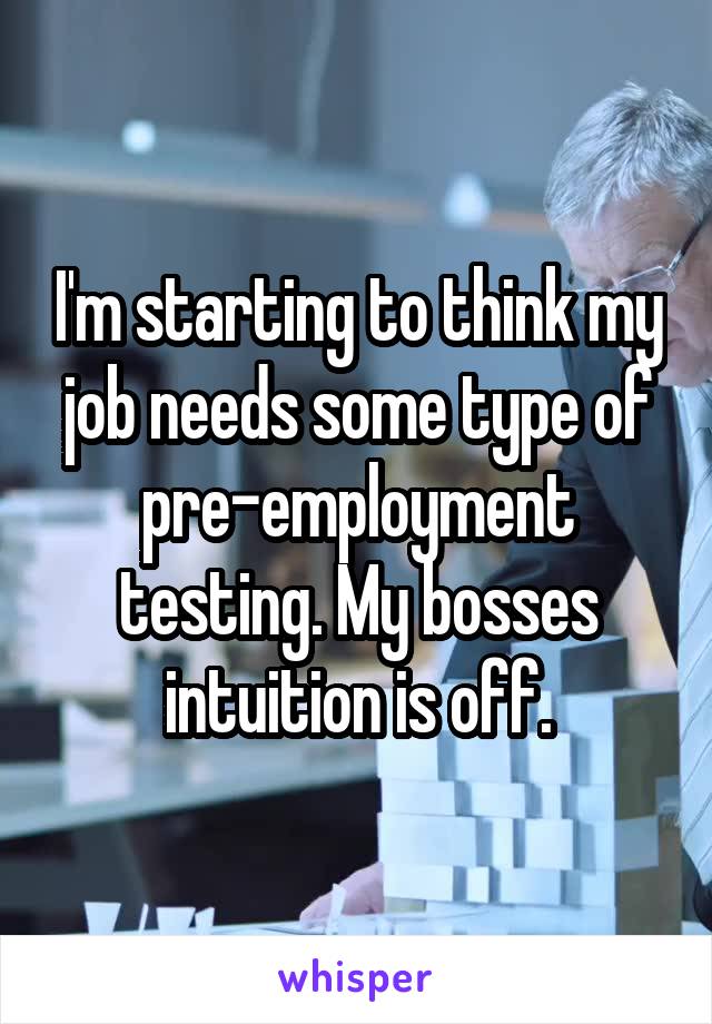 I'm starting to think my job needs some type of pre-employment testing. My bosses intuition is off.