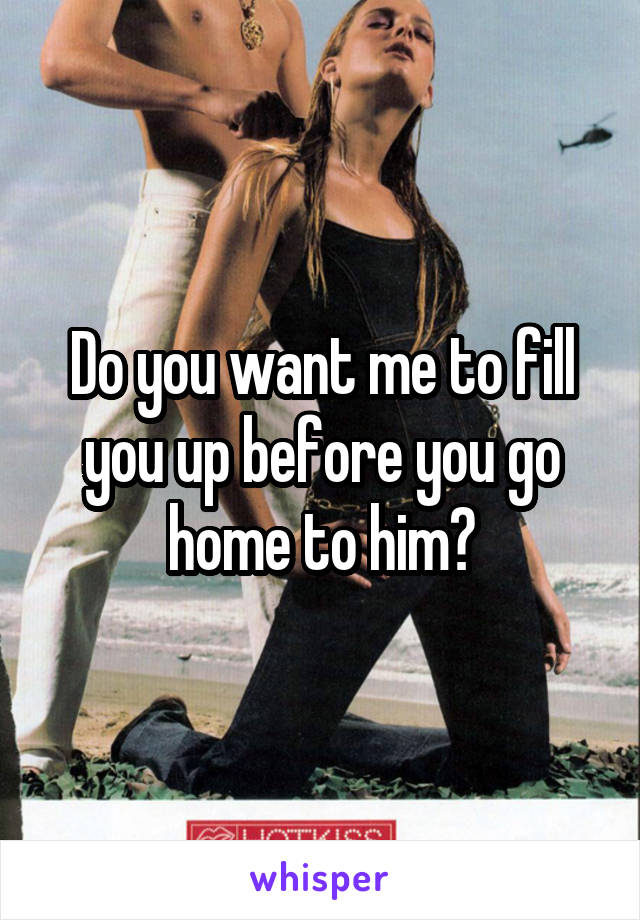Do you want me to fill you up before you go home to him?