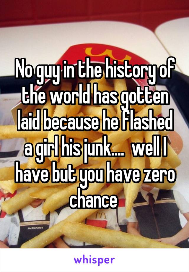 No guy in the history of the world has gotten laid because he flashed a girl his junk....  well I have but you have zero chance 