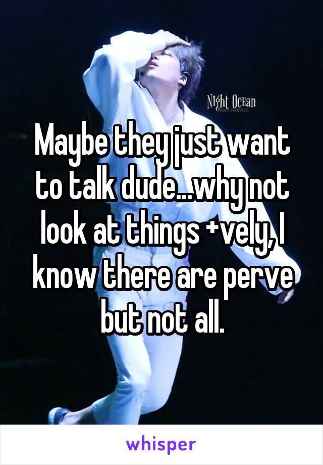Maybe they just want to talk dude...why not look at things +vely, I know there are perve but not all.