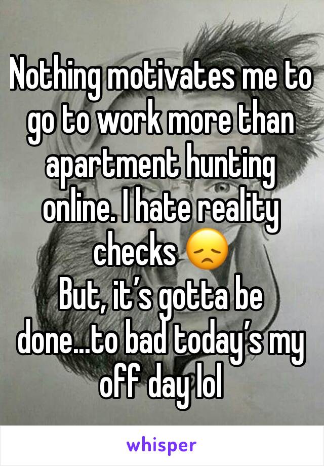 Nothing motivates me to go to work more than apartment hunting online. I hate reality checks 😞
But, it’s gotta be done...to bad today’s my off day lol