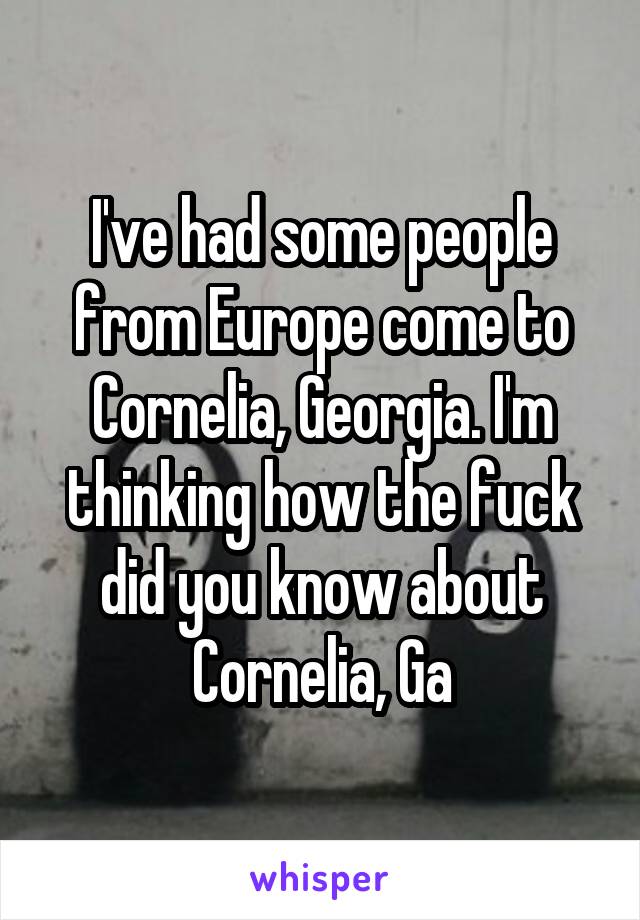 I've had some people from Europe come to Cornelia, Georgia. I'm thinking how the fuck did you know about Cornelia, Ga