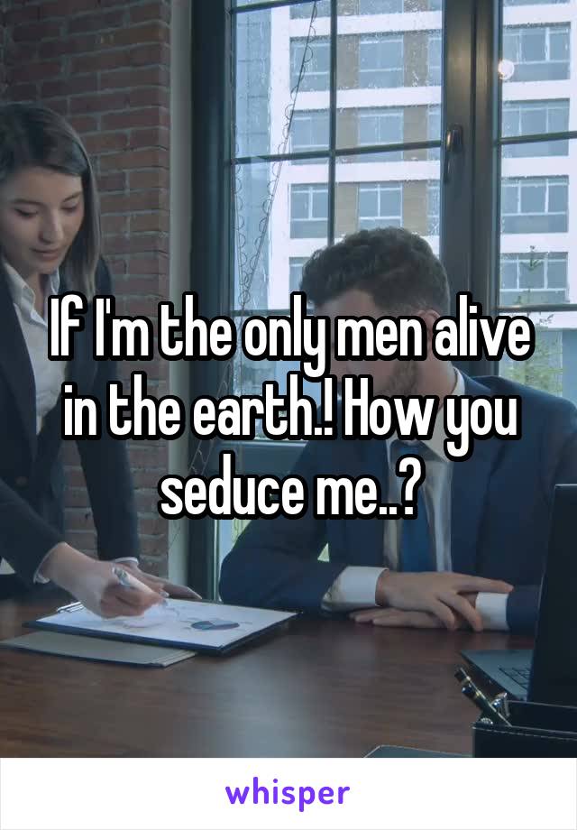 If I'm the only men alive in the earth.! How you seduce me..?