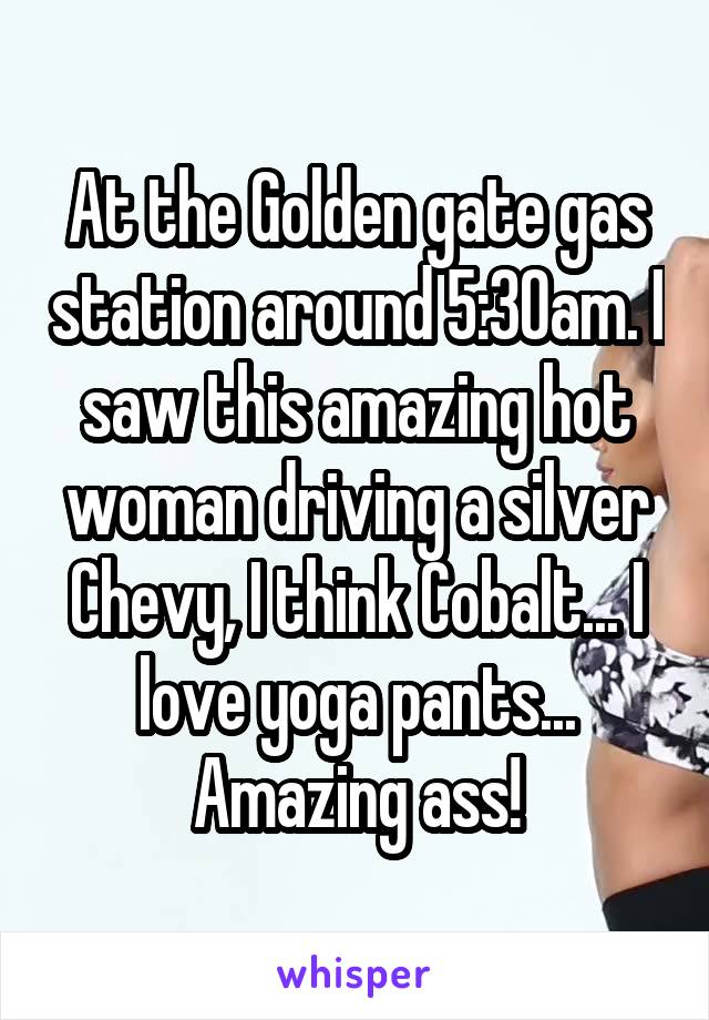 At the Golden gate gas station around 5:30am. I saw this amazing hot woman driving a silver Chevy, I think Cobalt... I love yoga pants... Amazing ass!