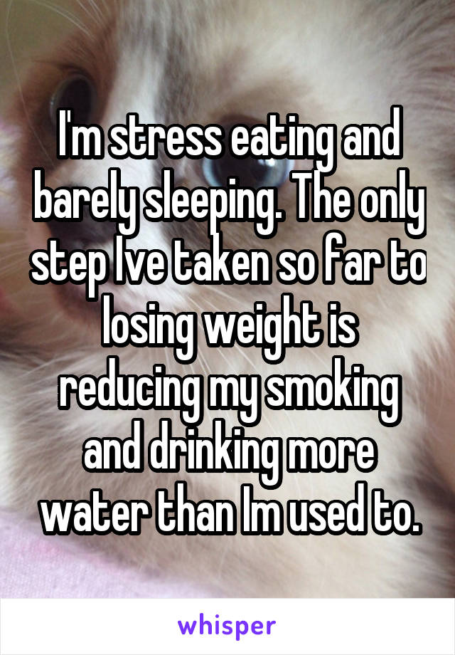 I'm stress eating and barely sleeping. The only step Ive taken so far to losing weight is reducing my smoking and drinking more water than Im used to.