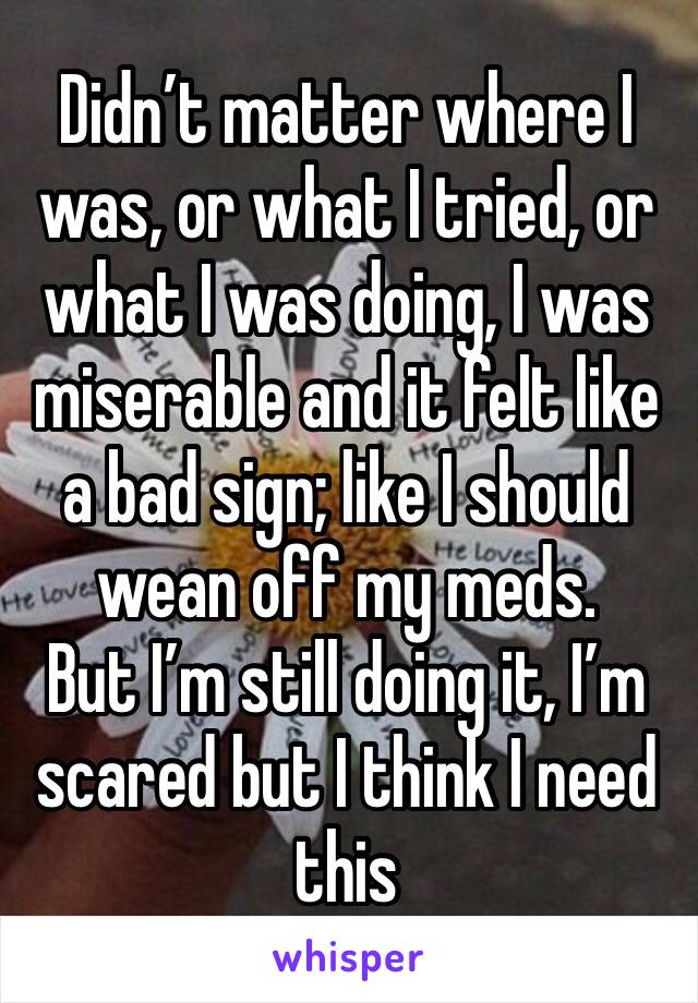 Didn’t matter where I was, or what I tried, or what I was doing, I was miserable and it felt like a bad sign; like I should wean off my meds.
But I’m still doing it, I’m scared but I think I need this