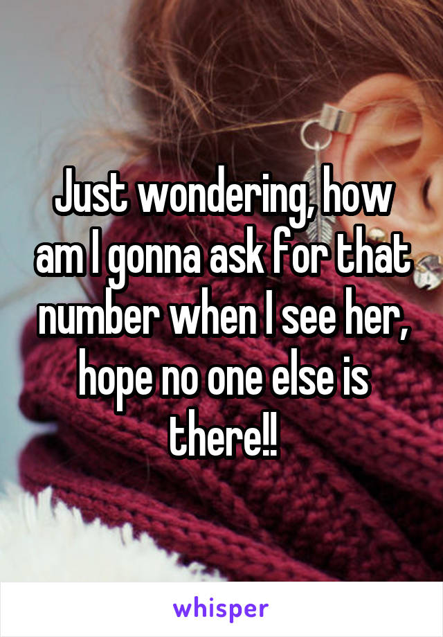 Just wondering, how am I gonna ask for that number when I see her, hope no one else is there!!
