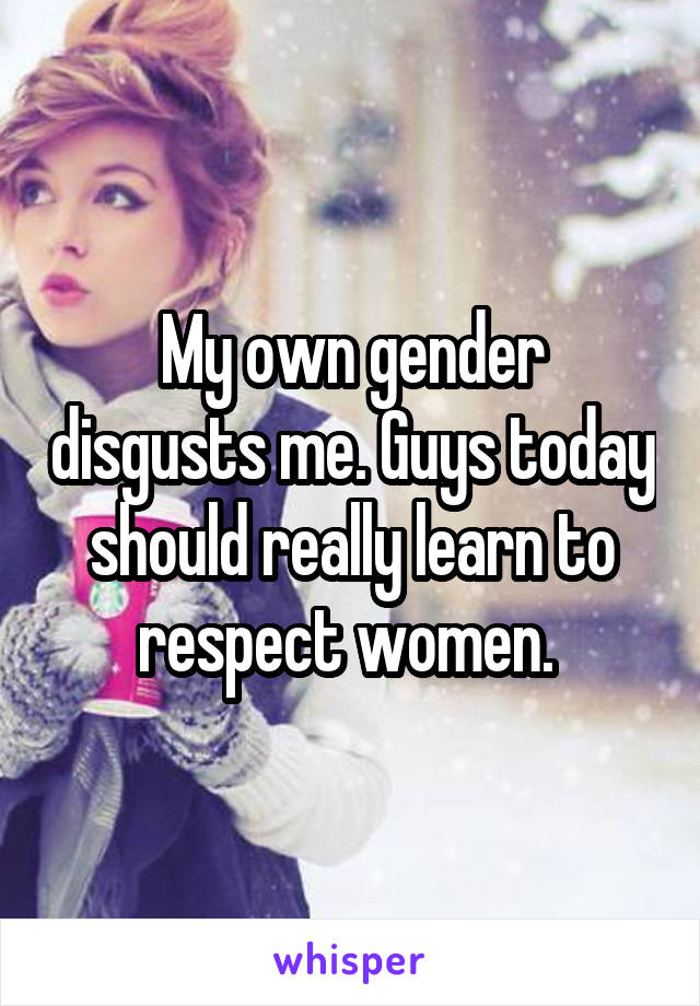 My own gender disgusts me. Guys today should really learn to respect women. 