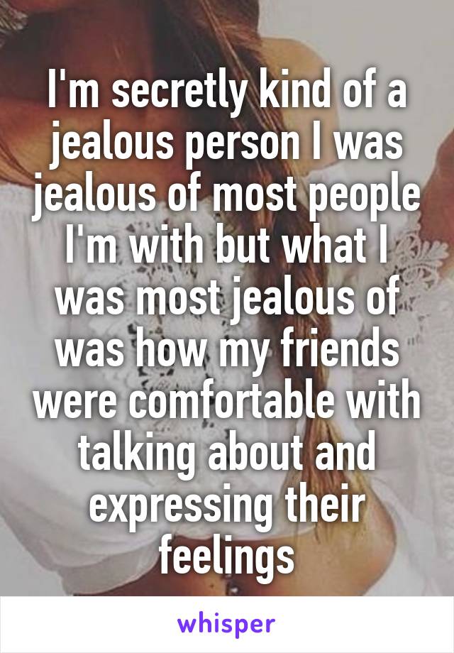 I'm secretly kind of a jealous person I was jealous of most people I'm with but what I was most jealous of was how my friends were comfortable with talking about and expressing their feelings