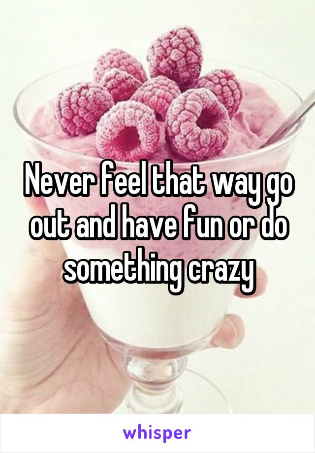 Never feel that way go out and have fun or do something crazy