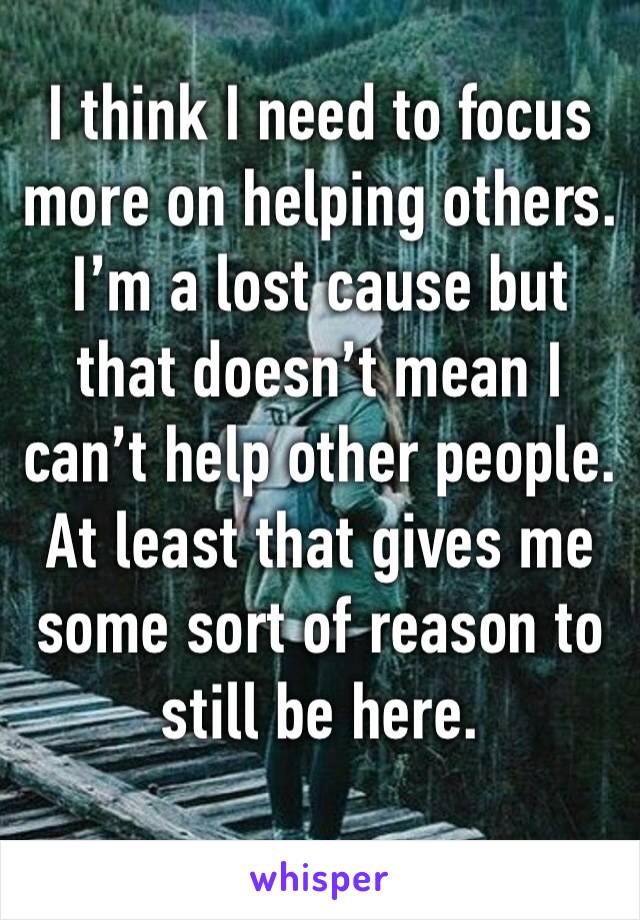 I think I need to focus more on helping others. I’m a lost cause but that doesn’t mean I can’t help other people. At least that gives me some sort of reason to still be here. 