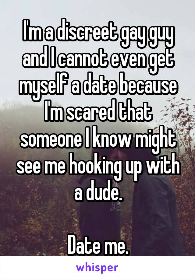I'm a discreet gay guy and I cannot even get myself a date because I'm scared that someone I know might see me hooking up with a dude.

Date me.