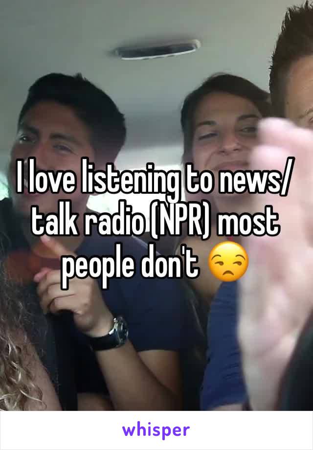 I love listening to news/talk radio (NPR) most people don't 😒