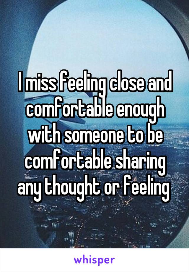 I miss feeling close and comfortable enough with someone to be comfortable sharing any thought or feeling 