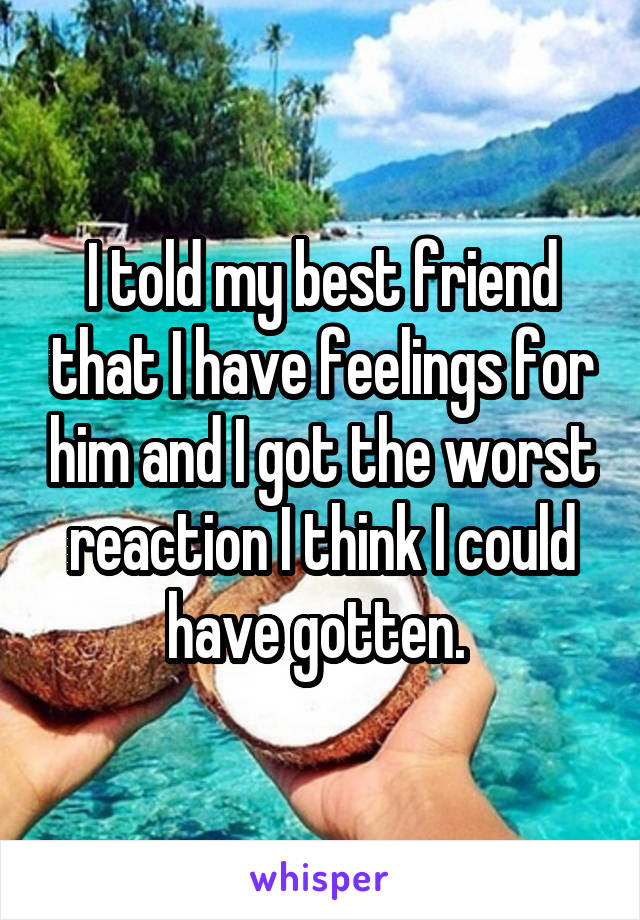 I told my best friend that I have feelings for him and I got the worst reaction I think I could have gotten. 