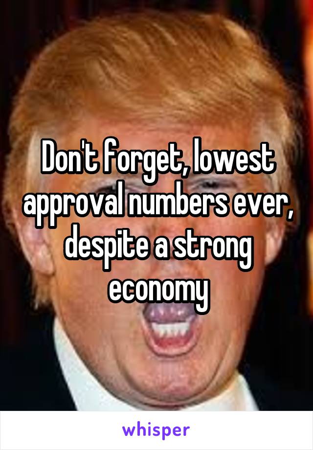 Don't forget, lowest approval numbers ever, despite a strong economy