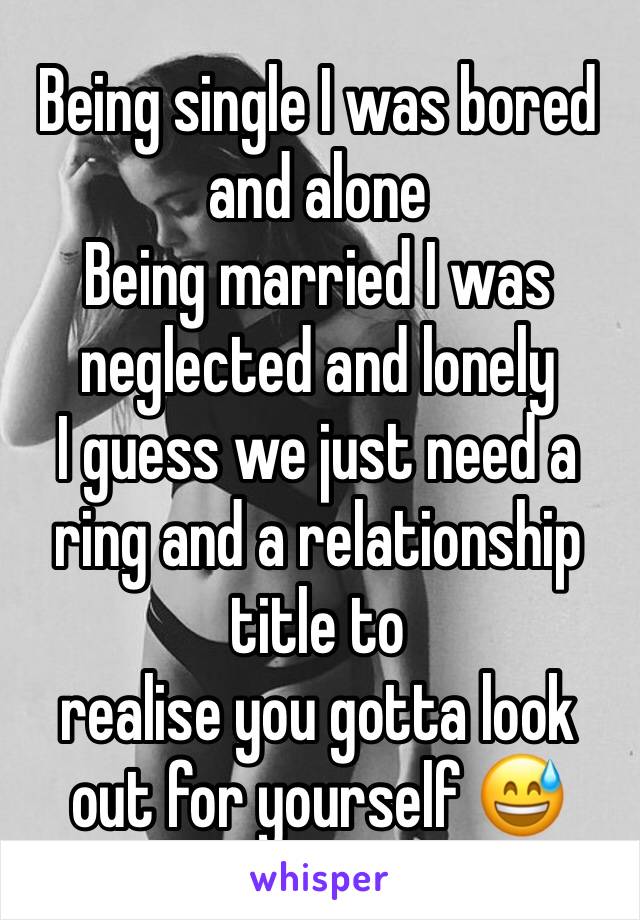 Being single I was bored and alone
Being married I was neglected and lonely
I guess we just need a ring and a relationship title to
realise you gotta look out for yourself 😅