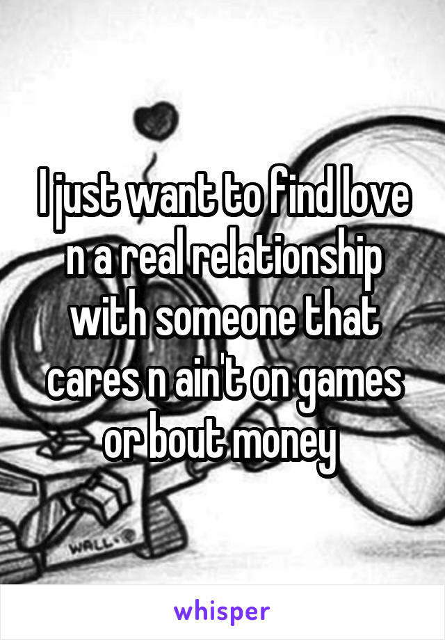 I just want to find love n a real relationship with someone that cares n ain't on games or bout money 