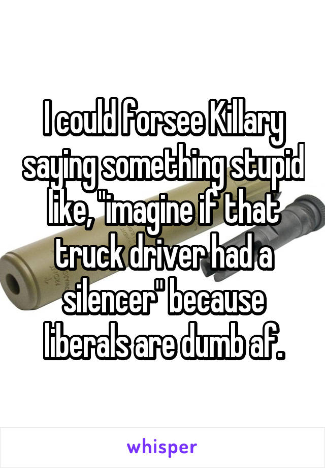 I could forsee Killary saying something stupid like, "imagine if that truck driver had a silencer" because liberals are dumb af.