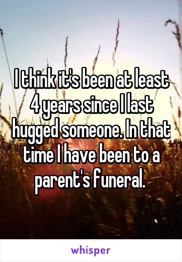 I think it's been at least 4 years since I last hugged someone. In that time I have been to a parent's funeral. 