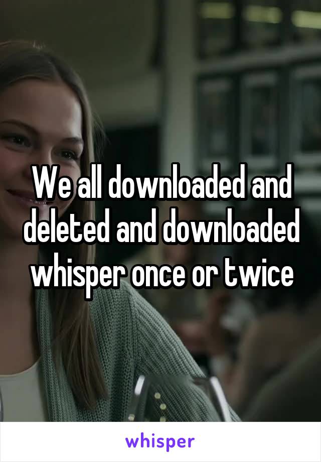 We all downloaded and deleted and downloaded whisper once or twice
