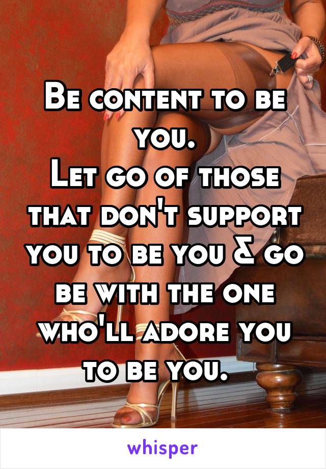 Be content to be you.
Let go of those that don't support you to be you & go be with the one who'll adore you to be you.  