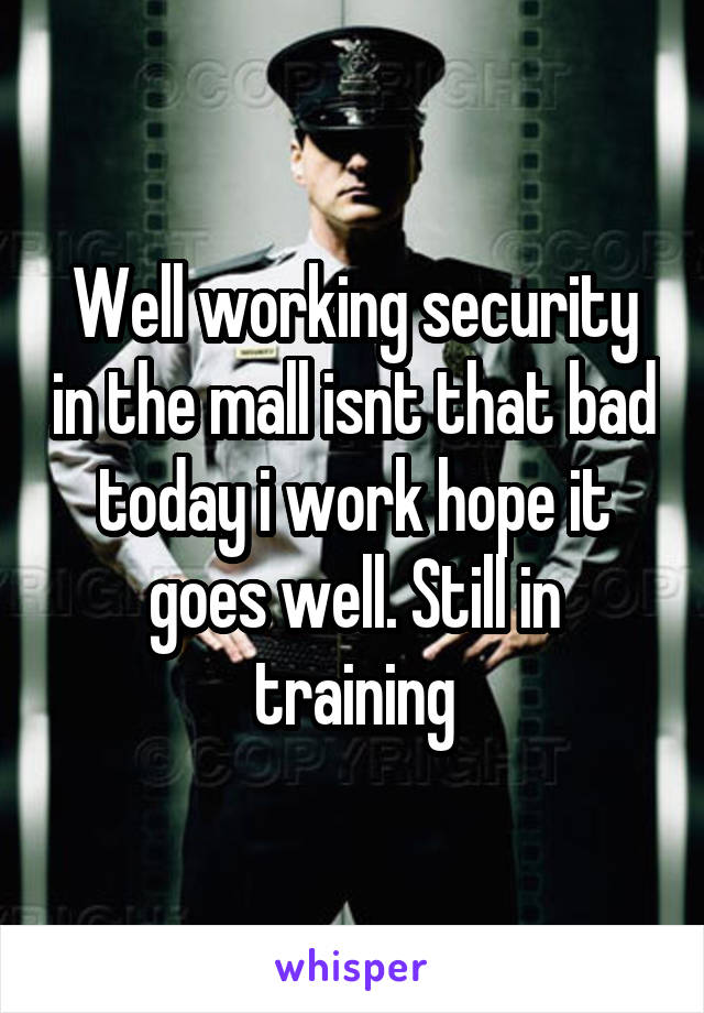 Well working security in the mall isnt that bad today i work hope it goes well. Still in training