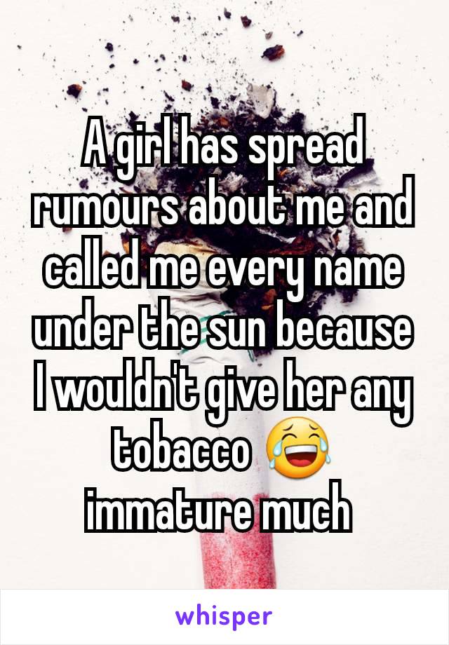 A girl has spread rumours about me and called me every name under the sun because I wouldn't give her any tobacco 😂 immature much 