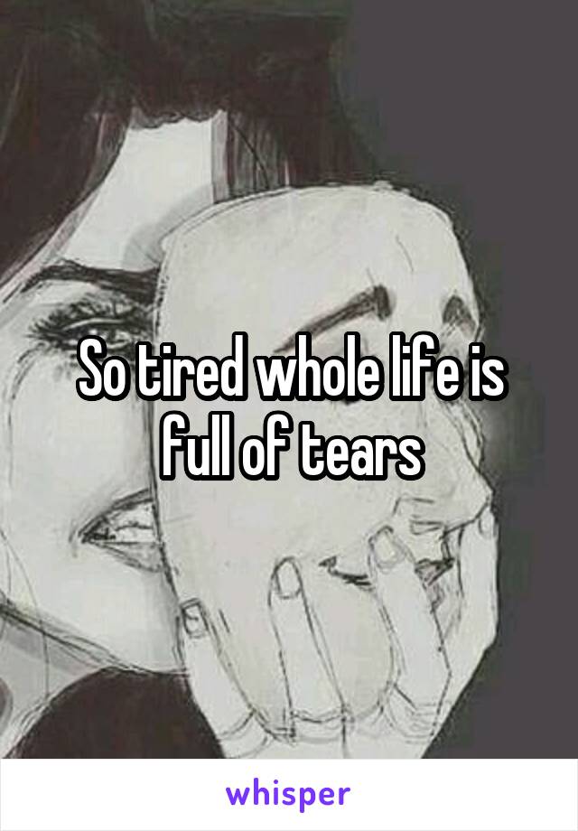 So tired whole life is full of tears