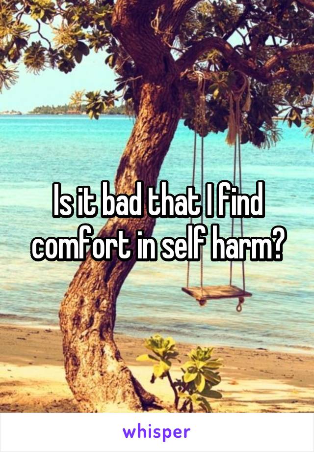 Is it bad that I find comfort in self harm?