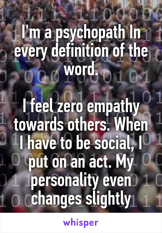 I'm a psychopath In every definition of the word.

I feel zero empathy towards others. When I have to be social, I put on an act. My personality even changes slightly