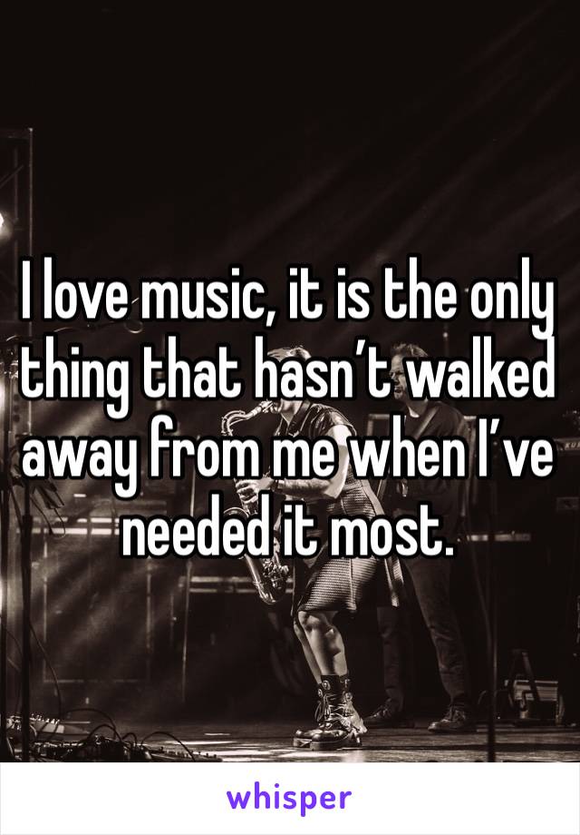 I love music, it is the only thing that hasn’t walked away from me when I’ve needed it most. 