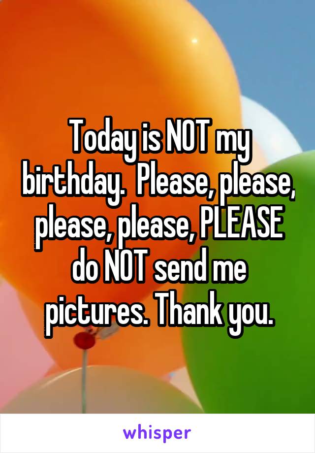 Today is NOT my birthday.  Please, please, please, please, PLEASE do NOT send me pictures. Thank you.