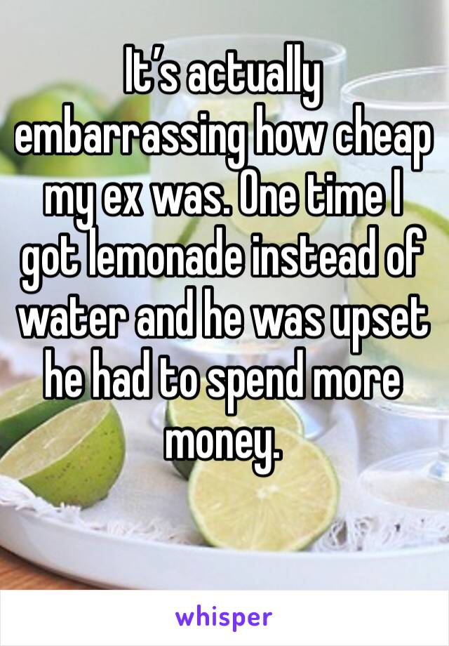 It’s actually embarrassing how cheap my ex was. One time I got lemonade instead of water and he was upset he had to spend more money. 
