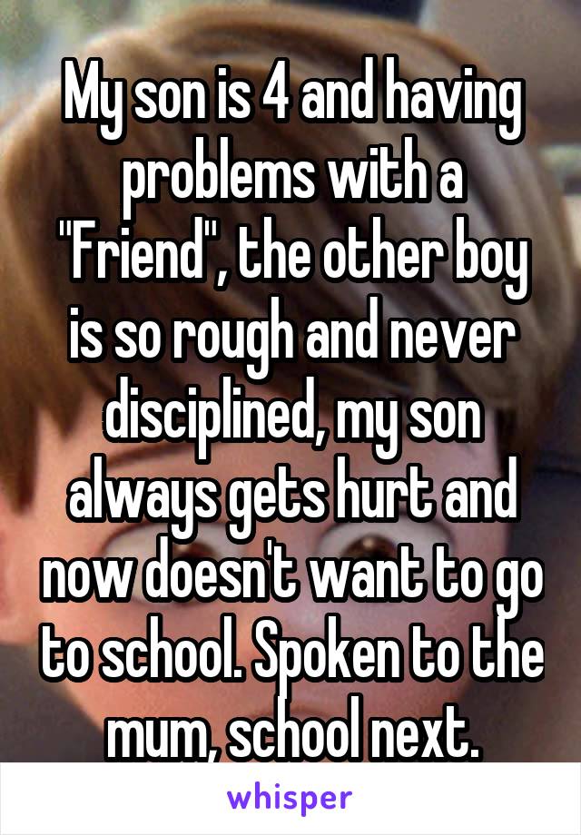 My son is 4 and having problems with a "Friend", the other boy is so rough and never disciplined, my son always gets hurt and now doesn't want to go to school. Spoken to the mum, school next.