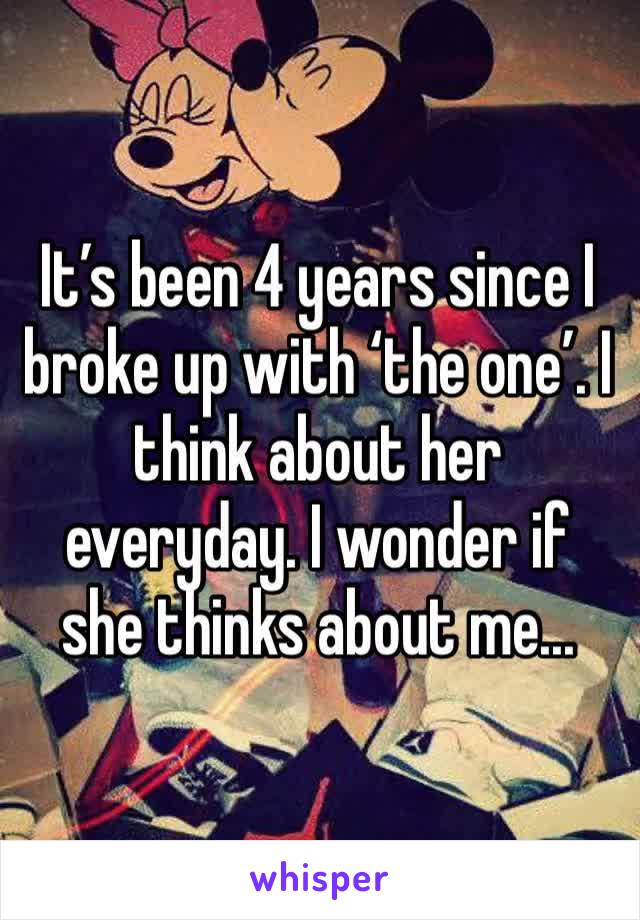 It’s been 4 years since I broke up with ‘the one’. I think about her everyday. I wonder if she thinks about me...