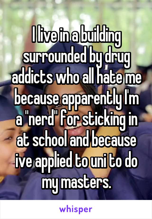 I live in a building surrounded by drug addicts who all hate me because apparently I'm a "nerd" for sticking in at school and because ive applied to uni to do my masters.