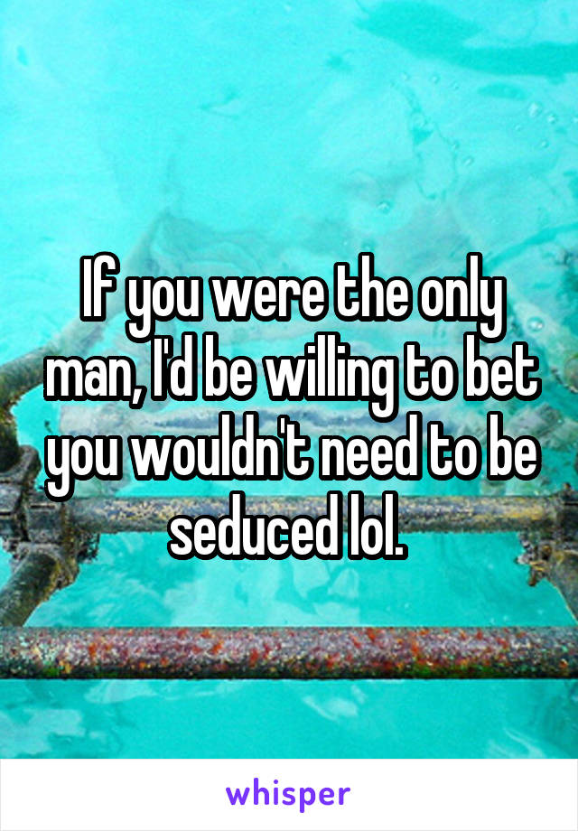 If you were the only man, I'd be willing to bet you wouldn't need to be seduced lol. 