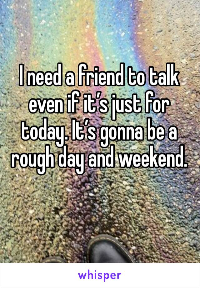 I need a friend to talk even if it’s just for today. It’s gonna be a rough day and weekend.