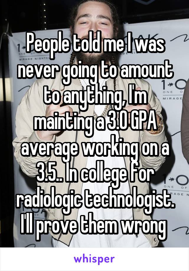People told me I was never going to amount to anything, I'm mainting a 3.0 GPA average working on a 3.5.. In college for radiologic technologist. I'll prove them wrong 