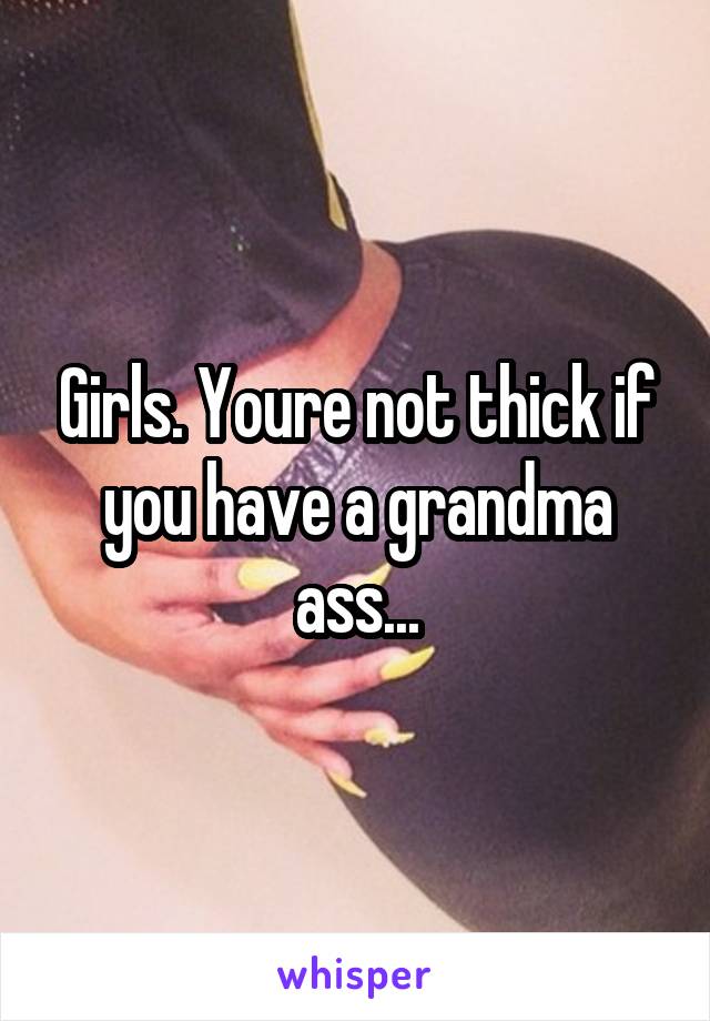 Girls. Youre not thick if you have a grandma ass...