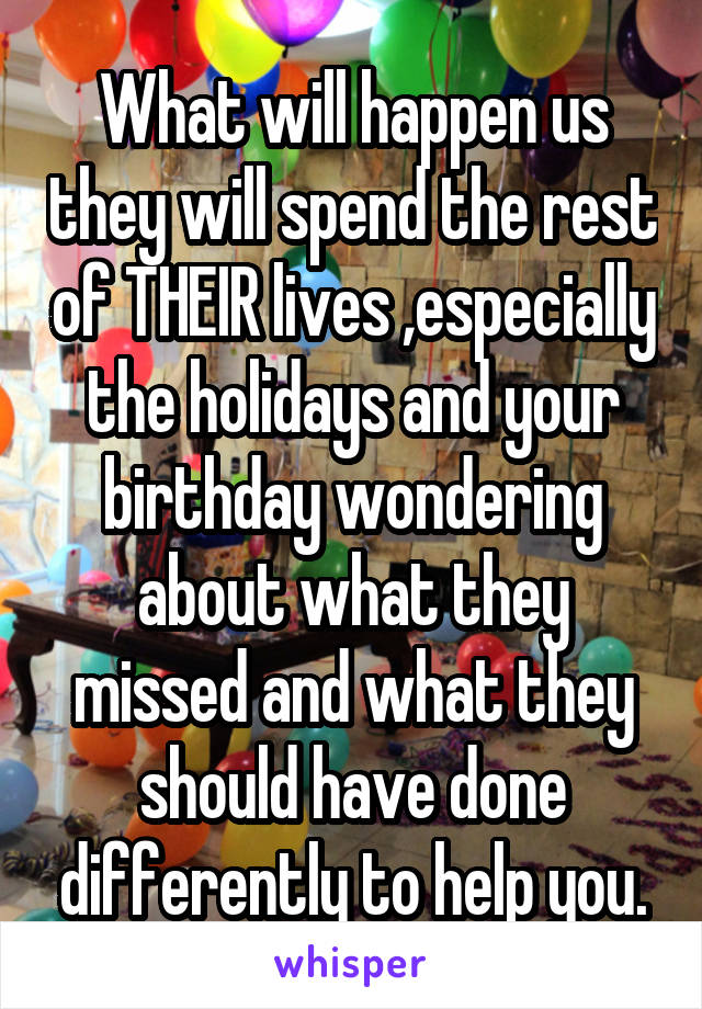 What will happen us they will spend the rest of THEIR lives ,especially the holidays and your birthday wondering about what they missed and what they should have done differently to help you.