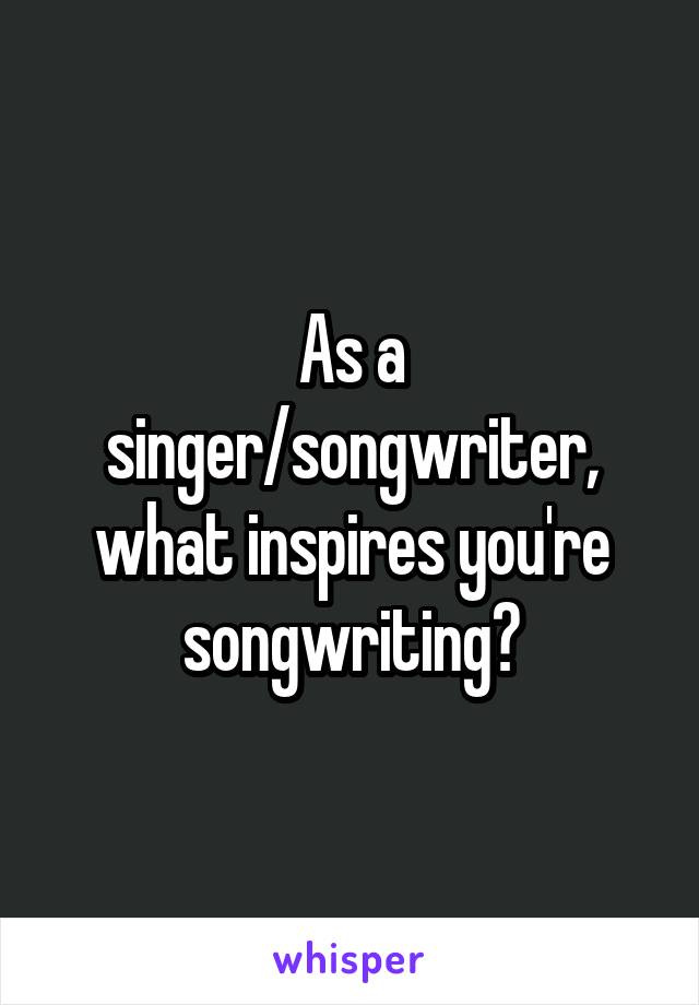 As a singer/songwriter, what inspires you're songwriting?