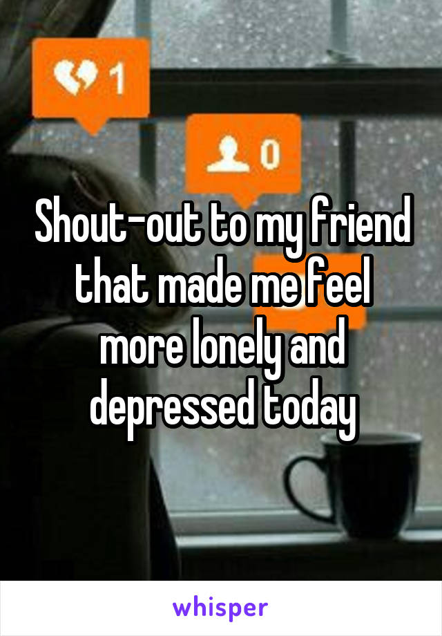 Shout-out to my friend that made me feel more lonely and depressed today