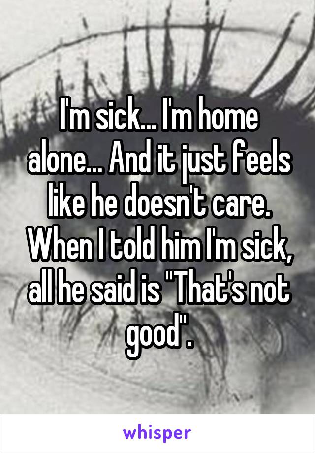 I'm sick... I'm home alone... And it just feels like he doesn't care. When I told him I'm sick, all he said is "That's not good".