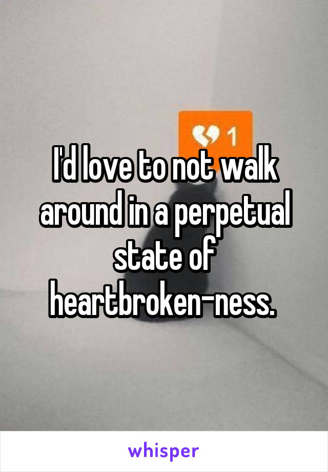 I'd love to not walk around in a perpetual state of heartbroken-ness. 