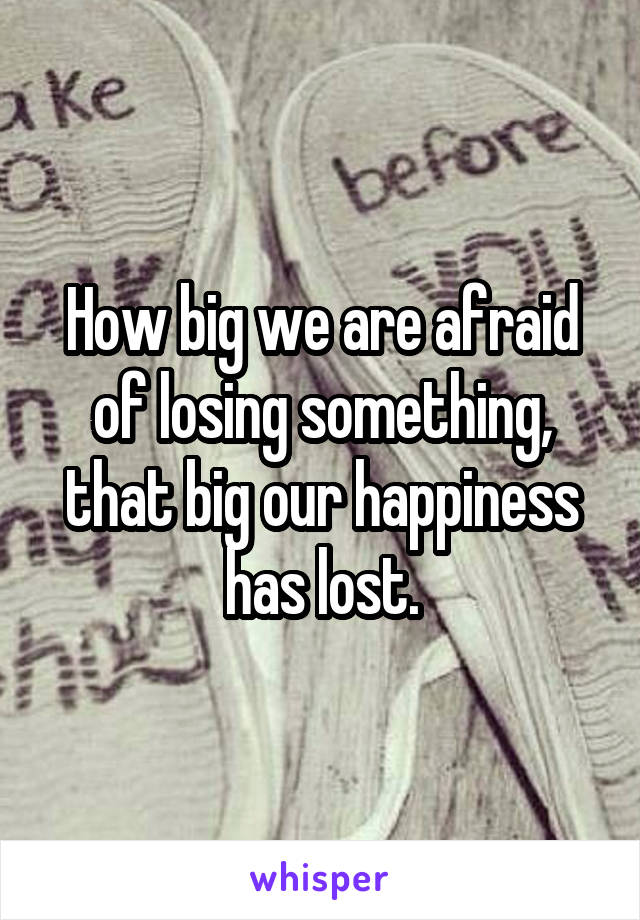 How big we are afraid of losing something, that big our happiness has lost.