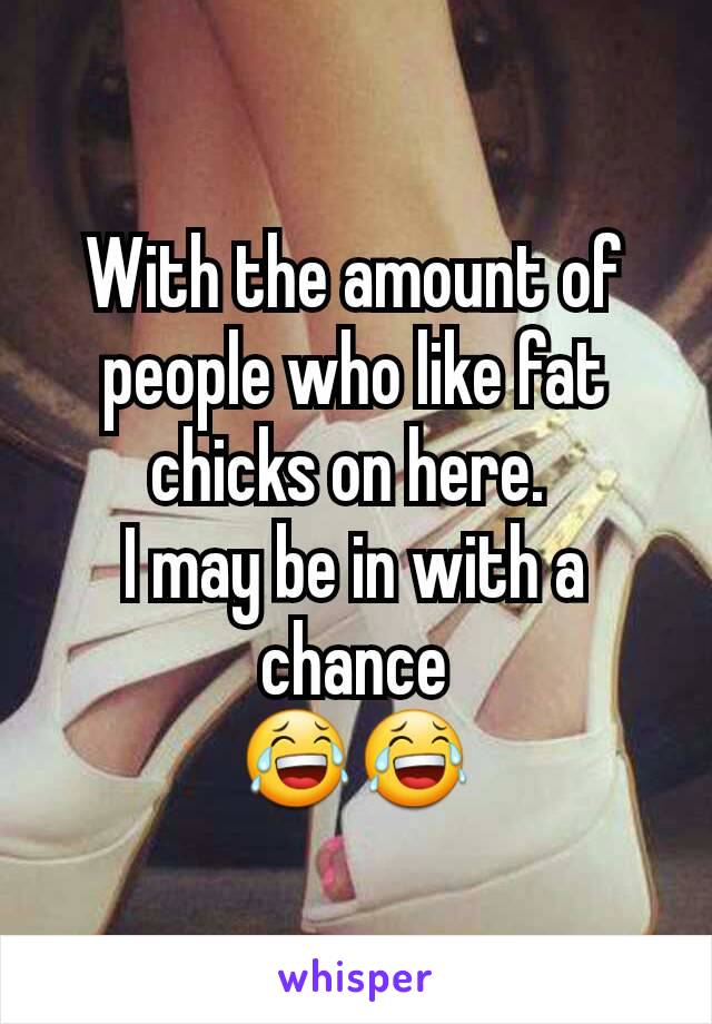 With the amount of people who like fat chicks on here. 
I may be in with a chance
😂😂